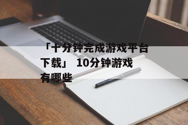 「十分钟完成游戏平台下载」 10分钟游戏有哪些