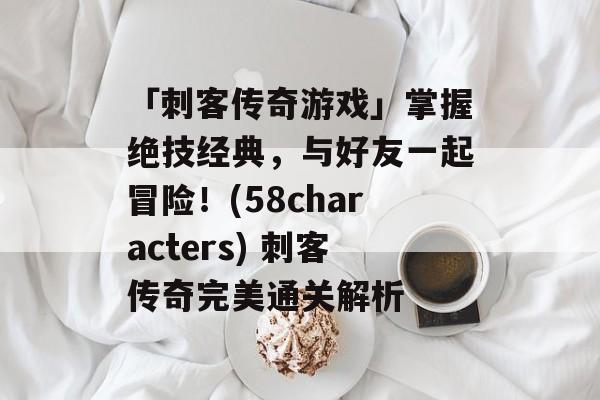 「刺客传奇游戏」掌握绝技经典，与好友一起冒险！(58characters) 刺客传奇完美通关解析