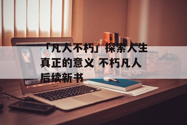 「凡人不朽」探索人生真正的意义 不朽凡人后续新书