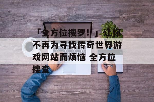 「全方位搜罗！」让你不再为寻找传奇世界游戏网站而烦恼 全方位搜查