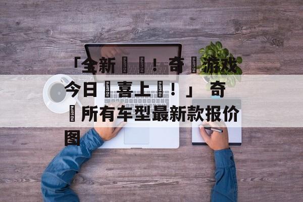 「全新開啟！奇蹟游戏今日驚喜上線！」 奇瓀所有车型最新款报价图