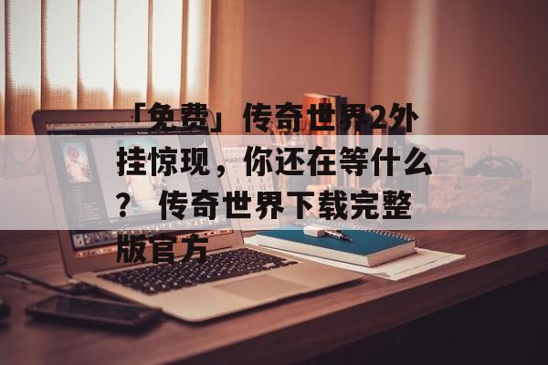 「免费」传奇世界2外挂惊现，你还在等什么？ 传奇世界下载完整版官方