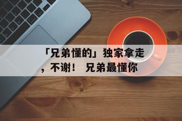 「兄弟懂的」独家拿走，不谢！ 兄弟最懂你