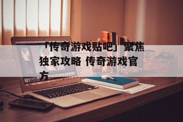「传奇游戏贴吧」聚焦独家攻略 传奇游戏官方