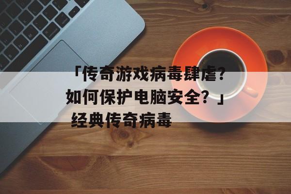 「传奇游戏病毒肆虐？如何保护电脑安全？」 经典传奇病毒