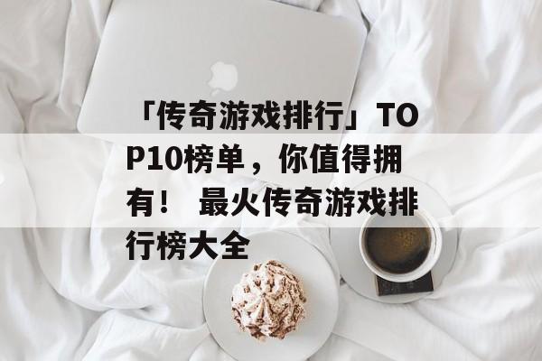 「传奇游戏排行」TOP10榜单，你值得拥有！ 最火传奇游戏排行榜大全