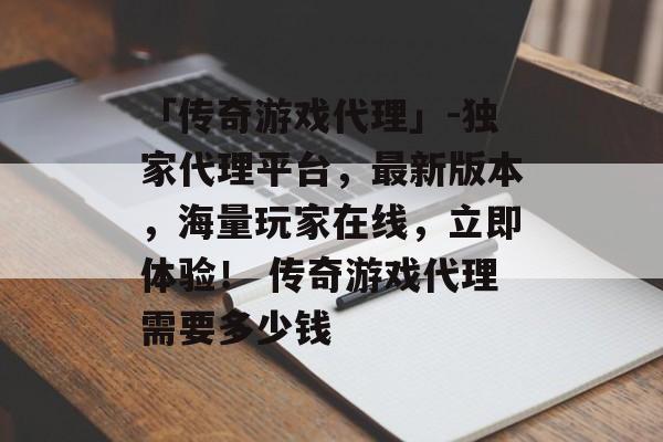 「传奇游戏代理」-独家代理平台，最新版本，海量玩家在线，立即体验！ 传奇游戏代理需要多少钱