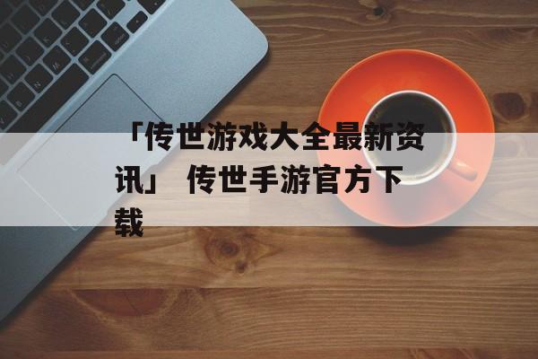 「传世游戏大全最新资讯」 传世手游官方下载