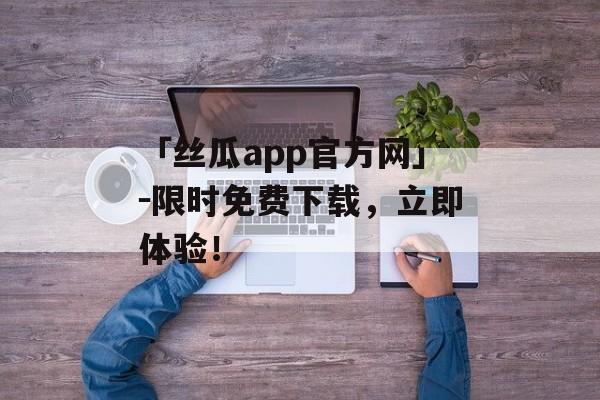 「丝瓜app官方网」－限时免费下载，立即体验！