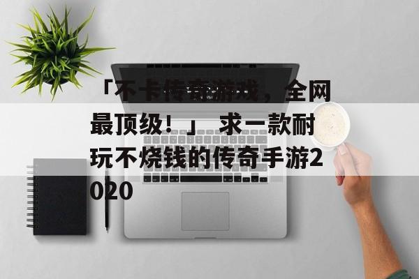 「不卡传奇游戏，全网最顶级！」 求一款耐玩不烧钱的传奇手游2020