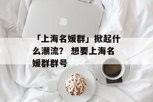 「上海名媛群」掀起什么潮流？ 想要上海名媛群群号