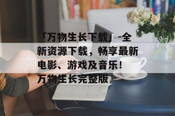 「万物生长下载」-全新资源下载，畅享最新电影、游戏及音乐！ 万物生长完整版