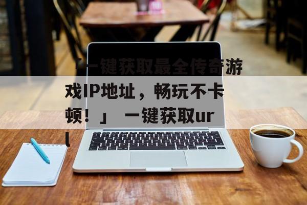 「一键获取最全传奇游戏IP地址，畅玩不卡顿！」 一键获取url