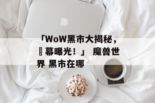 「WoW黑市大揭秘，內幕曝光！」 魔兽世界 黑市在哪