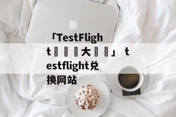 「TestFlight兌換碼大匯總」 testflight兑换网站