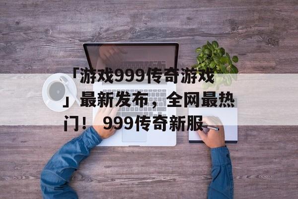 「游戏999传奇游戏」最新发布，全网最热门！ 999传奇新服