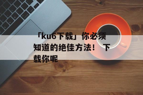 「ku6下载」你必须知道的绝佳方法！ 下载你呢