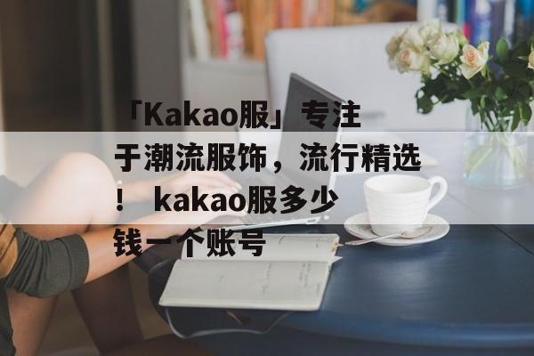 「Kakao服」专注于潮流服饰，流行精选！ kakao服多少钱一个账号