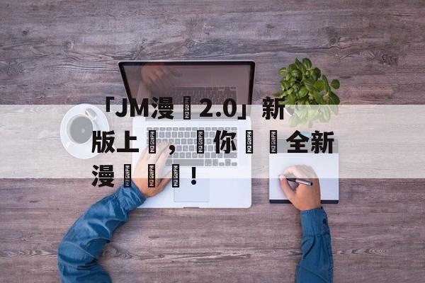 「JM漫畫2.0」新版上線，為你帶來全新漫畫體驗！