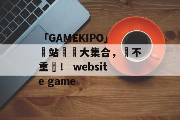 「GAMEKIPO」網站遊戲大集合，絕不重複！ website game