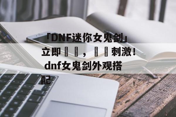 「DNF迷你女鬼剑」立即體驗，緊張刺激！ dnf女鬼剑外观搭配