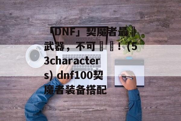 「DNF」契魔者最強武器，不可錯過！(53characters) dnf100契魔者装备搭配