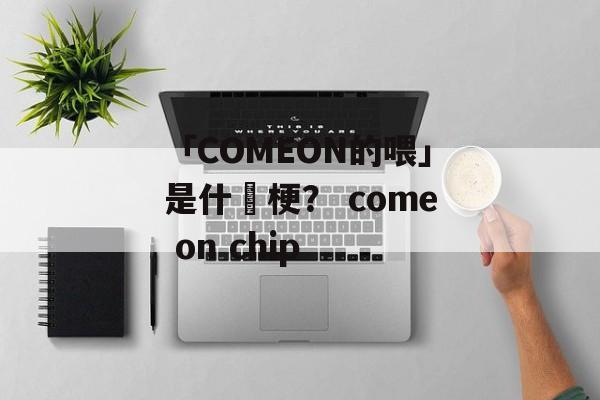 「COMEON的喂」是什麼梗？ come on chip