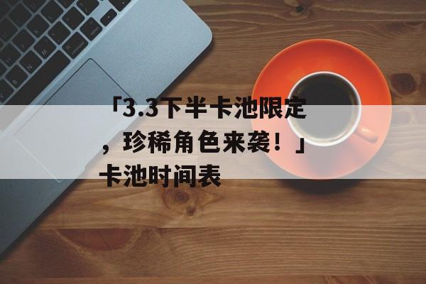 「3.3下半卡池限定，珍稀角色来袭！」 卡池时间表