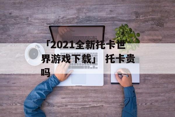 「2021全新托卡世界游戏下载」 托卡贵吗