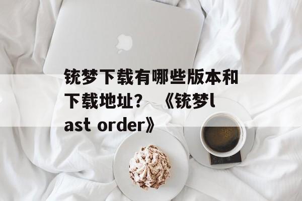 铳梦下载有哪些版本和下载地址？ 《铳梦last order》