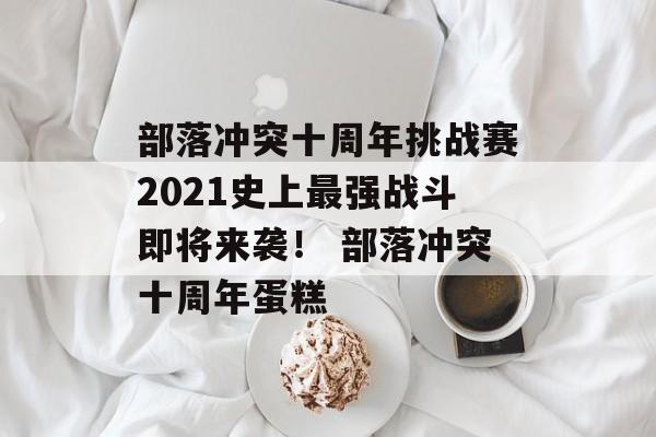 部落冲突十周年挑战赛2021史上最强战斗即将来袭！ 部落冲突十周年蛋糕