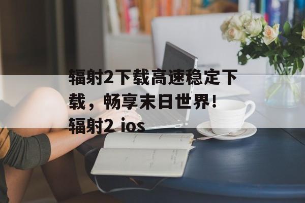 辐射2下载高速稳定下载，畅享末日世界！ 辐射2 ios
