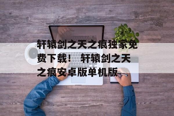 轩辕剑之天之痕独家免费下载！ 轩辕剑之天之痕安卓版单机版