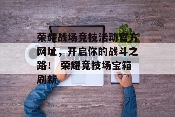 荣耀战场竞技活动官方网址，开启你的战斗之路！ 荣耀竞技场宝箱刷新