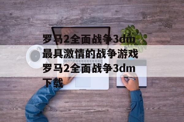 罗马2全面战争3dm最具激情的战争游戏 罗马2全面战争3dm下载