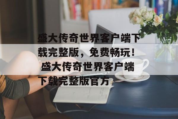 盛大传奇世界客户端下载完整版，免费畅玩！ 盛大传奇世界客户端下载完整版官方