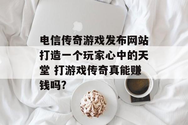 电信传奇游戏发布网站打造一个玩家心中的天堂 打游戏传奇真能赚钱吗?