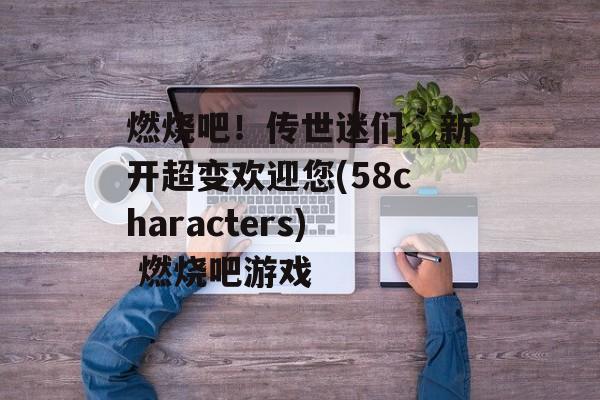 燃烧吧！传世迷们，新开超变欢迎您(58characters) 燃烧吧游戏