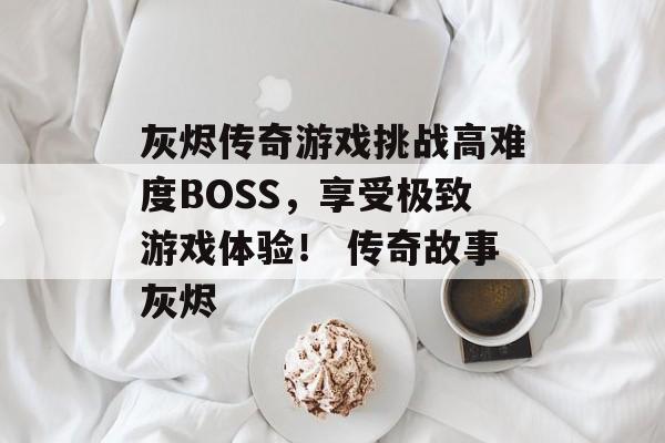 灰烬传奇游戏挑战高难度BOSS，享受极致游戏体验！ 传奇故事灰烬