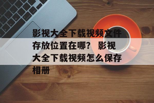 影视大全下载视频文件存放位置在哪？ 影视大全下载视频怎么保存相册