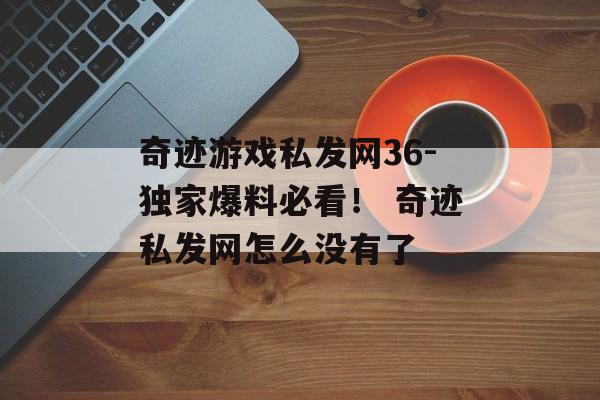 奇迹游戏私发网36-独家爆料必看！ 奇迹私发网怎么没有了