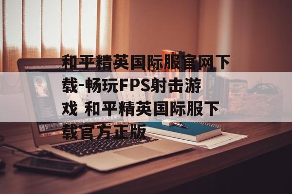 和平精英国际服官网下载-畅玩FPS射击游戏 和平精英国际服下载官方正版