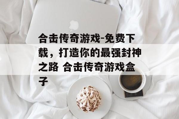 合击传奇游戏-免费下载，打造你的最强封神之路 合击传奇游戏盒子