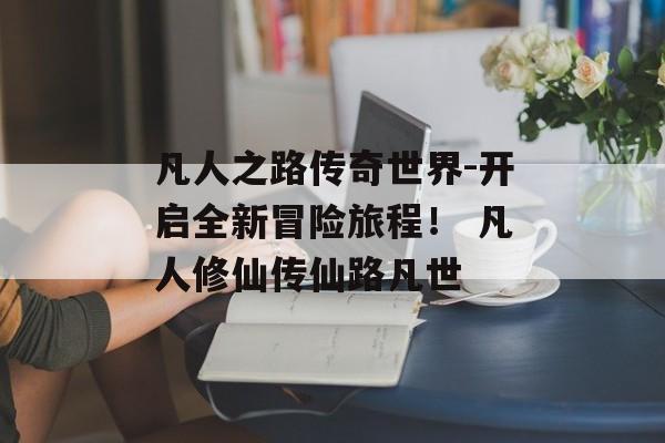 凡人之路传奇世界-开启全新冒险旅程！ 凡人修仙传仙路凡世