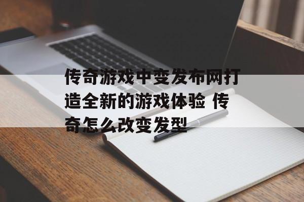 传奇游戏中变发布网打造全新的游戏体验 传奇怎么改变发型