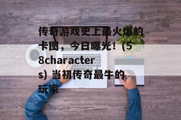 传奇游戏史上最火爆的卡图，今日曝光！(58characters) 当初传奇最牛的玩家