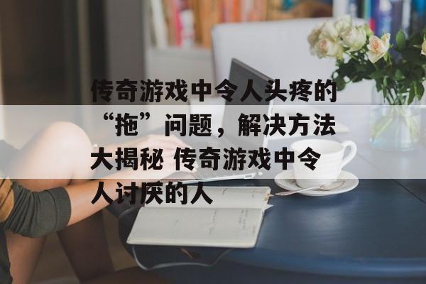 传奇游戏中令人头疼的“拖”问题，解决方法大揭秘 传奇游戏中令人讨厌的人