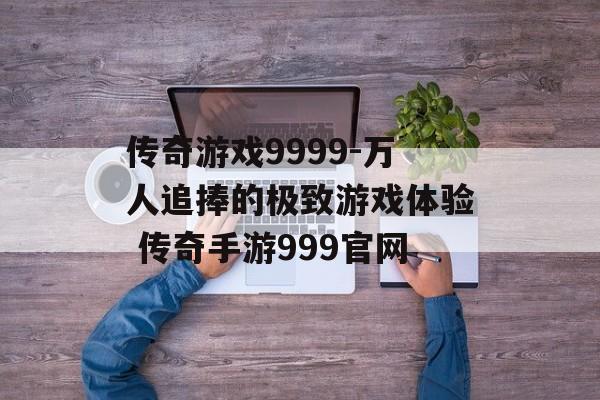 传奇游戏9999-万人追捧的极致游戏体验 传奇手游999官网