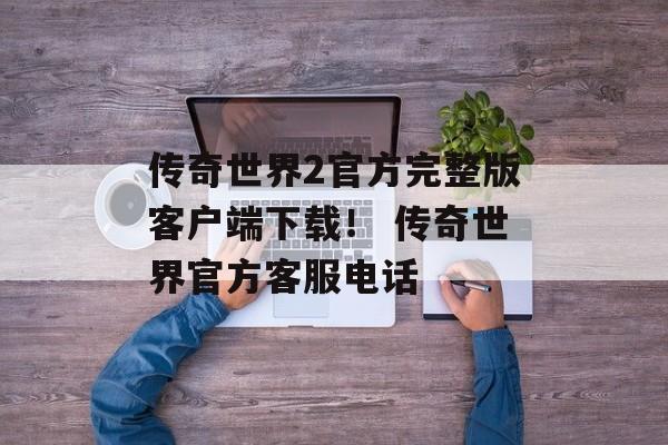 传奇世界2官方完整版客户端下载！ 传奇世界官方客服电话