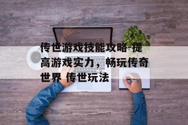 传世游戏技能攻略-提高游戏实力，畅玩传奇世界 传世玩法